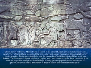 Khmer market on Bayon. Much of what is known of the ancient Khmers comes from the many stone
reliefs. They offer first hand accounts of the 13th century and earlier. The ancient Khmers relied heavily
on rice growing. The farmers planted rice near the banks of the Tonlé Sap or in the hills when it was
flooded. The farms were irrigated by Barays, or giant water reservoirs and canals. Sugar palm trees, fruit
trees and vegetables were grown in the villages. Fishing gave the population their main source of
protein, which was turned into Prahok or dried or roasted or steamed in banana leaves.

 