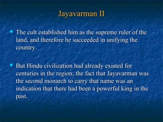 Jayavarman II


The cult established him as the supreme ruler of the
land, and therefore he succeeded in unifying the
country.



But Hindu civilization had already existed for
centuries in the region; the fact that Jayavarman was
the second monarch to carry that name was an
indication that there had been a powerful king in the
past.

 