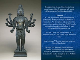 Bronze replica of one of the twenty-three
stone images King Jayavarman VII sent to
different parts of his kingdom in 1191.
Ta Prohm
In 1186, Jayavarman dedicated Ta Prohm
("Ancestor Brahma" or " Eye of Brahma") to
his mother. An inscription indicates that this
massive temple at one time had 80,000 people
assigned to its upkeep, including 18 high
priests and 615 female dancers.
The first Lara Croft film was shot in Ta
Prohm as well as a few scenes from the movie
Troy.
Jayavavarman VII was a great and generous
king of Cambodia.
He built 102 hospitals to treat all of his
citizens. According to the Preah Khan
inscription, he had two wives and four sons,
as also noted on the inscription in Ta Prohm's
temple..

 