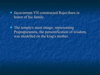 

Jayavarman VII constructed Rajavihara in
honor of his family.



The temple's main image, representing
Prajnaparamita, the personification of wisdom,
was modelled on the king's mother.

 