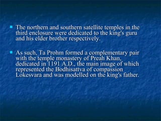 

The northern and southern satellite temples in the
third enclosure were dedicated to the king's guru
and his elder brother respectively.



As such, Ta Prohm formed a complementary pair
with the temple monastery of Preah Khan,
dedicated in 1191 A.D., the main image of which
represented the Bodhisattva of compassion
Lokesvara and was modelled on the king's father.

 