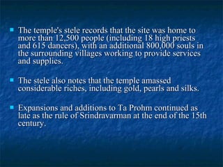 

The temple's stele records that the site was home to
more than 12,500 people (including 18 high priests
and 615 dancers), with an additional 800,000 souls in
the surrounding villages working to provide services
and supplies.



The stele also notes that the temple amassed
considerable riches, including gold, pearls and silks.



Expansions and additions to Ta Prohm continued as
late as the rule of Srindravarman at the end of the 15th
century.

 