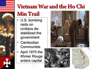 • U.S. bombingU.S. bombing
raids onraids on
civilians de-civilians de-
stabilized thestabilized the
governmentgovernment
• CambodianCambodian
CommunistsCommunists
• April 1975 theApril 1975 the
Khmer RougeKhmer Rouge
enters capitalenters capital
Vietnam War and the Ho ChiVietnam War and the Ho Chi
Min TrailMin Trail
 