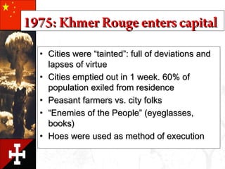 • Cities were “tainted”: full of deviations andCities were “tainted”: full of deviations and
lapses of virtuelapses of virtue
• Cities emptied out in 1 week. 60% ofCities emptied out in 1 week. 60% of
population exiled from residencepopulation exiled from residence
• Peasant farmers vs. city folksPeasant farmers vs. city folks
• ““Enemies of the People” (eyeglasses,Enemies of the People” (eyeglasses,
books)books)
• Hoes were used as method of executionHoes were used as method of execution
1975: Khmer Rouge enters capital1975: Khmer Rouge enters capital
 