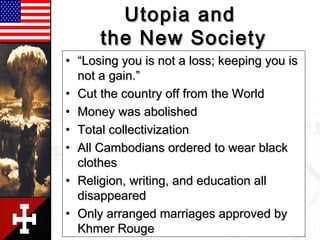 Utopia andUtopia and
the New Societythe New Society
• ““Losing you is not a loss; keeping you isLosing you is not a loss; keeping you is
not a gain.”not a gain.”
• Cut the country off from the WorldCut the country off from the World
• Money was abolishedMoney was abolished
• Total collectivizationTotal collectivization
• All Cambodians ordered to wear blackAll Cambodians ordered to wear black
clothesclothes
• Religion, writing, and education allReligion, writing, and education all
disappeareddisappeared
• Only arranged marriages approved byOnly arranged marriages approved by
Khmer RougeKhmer Rouge
 