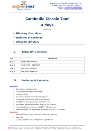 Note*: this is a copy of itinerary on Indochina Treks Travel’ Official Website and not the final itinerary.
Cambodia Classic Tour
4 days
********
Itinerary Overview
Includes & Excludes
Detailed Itinerary
I. Itinerary Overview
Day Destination
Day 1 PHNOM PENH ARRIVAL
Day 2 PHNOM PENH – SIEM REAP
Day 3 SIEM REAP – ANGKOR
Day 4 SIEM REAP DEPARTURE
II. Includes & Excludes
Inclusion:
o Overnights in selected hotelS
o Services charges and government tax.
o 1 Domestic flight
o Experienced English or French speaking guide.
o Private pick-up & drop-off services and transfer
o No additional charge/surcharge after confirmation
o All entrance fees and sightseeing tickets as per itinerary.
o Personalized customer service with 24/7 hotline support
o Meals as stated in the itinerary (B: Breakfast ; L: Lunch ; D: Dinner)
Exclusion:
o Meals and services other than those noted in the itinerary
o Visas fees
o Laundry, telephone calls, and personal expenditures
Indochina Treks Travel Co.,Ltd
Tel: +84 4 66821230; Fax:+84 4 33769113
Website: www.indochinatreks.com
Email: info@indochinatreks.com
 