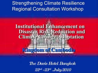 Strengthening Climate Resilience Regional Consultation Workshop  Institutional Enhancement on Disaster Risk Reduction and Climate Change Adaptation  Kingdom of Cambodia   The Davis Hotel Bangkok  22 nd  -23 rd  .July.2010 