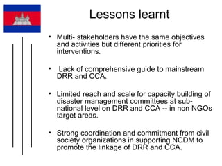 Lessons learnt  Multi- stakeholders have the same objectives and activities but different priorities for interventions. Lack of comprehensive guide to mainstream DRR and CCA. Limited reach and scale for capacity building of disaster management committees at sub-national level on DRR and CCA -- in non NGOs target areas.  Strong coordination and commitment from civil society organizations in supporting NCDM to promote the linkage of DRR and CCA.  