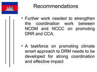 Recommendations  Further work needed to strengthen the coordination work between NCDM and NCCC on promoting DRR and CCA.  A taskforce on promoting climate smart approach to DRM needs to be developed for strong coordination and effective impact  