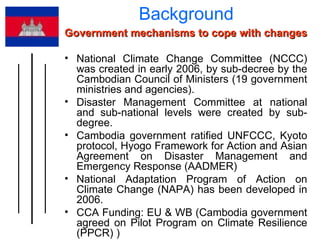 Background  Government mechanisms to cope with changes  National Climate Change Committee (NCCC) was created in early 2006, by sub-decree by the Cambodian Council of Ministers (19 government ministries and agencies).  Disaster Management Committee at national and sub-national levels were created by sub-degree. Cambodia government ratified UNFCCC, Kyoto protocol, Hyogo Framework for Action and Asian Agreement on Disaster Management and Emergency Response (AADMER) National Adaptation Program of Action on Climate Change (NAPA) has been developed in 2006. CCA Funding: EU & WB (Cambodia government agreed on Pilot Program on Climate Resilience (PPCR) ) 