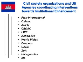Civil society organizations and UN Agencies coordinating interventions towards Institutional Enhancement  Plan-International  Oxfam ADPC CEDAC  LWF  Action-Aid  World Vision  Concern  CARE  ZoA  UN agencies  etc 