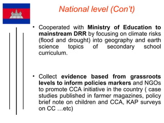 National level (Con’t) Cooperated with  Ministry of Education to mainstream DRR  by focusing on climate risks (flood and drought) into geography and earth science topics of secondary school curriculum.  Collect  evidence based from grassroots levels to inform policies markers  and NGOs to promote CCA initiative in the country ( case studies published in farmer magazines, policy brief note on children and CCA, KAP surveys on CC …etc) 