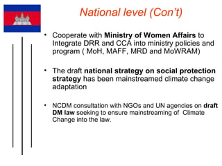 National level (Con’t) Cooperate with  Ministry of Women Affairs  to Integrate DRR and CCA into ministry policies and program ( MoH, MAFF, MRD and MoWRAM) The draft  national strategy on social protection strategy  has been mainstreamed climate change adaptation NCDM consultation with NGOs and UN agencies on  draft DM law  seeking to ensure mainstreaming of  Climate Change into the law. 