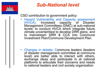 Sub-National level CSO contribution to government policy: Hazard Vulnerability and Capacity assessment (HVCA):  Increased capacity of Disaster Management Committees (DMC) at sub-national levels: to conduct HVCA which integrate future climate uncertaintiesl to develop DRR plans, and to mainstream DRR & CCA into Commune Investment Plan/Commune Development Plan.  Changes in debate: C ommune leaders (leaders of disaster management committee at commune level) are better able to interact with others, exchange ideas and participate in at national platforms to articulate their concerns and needs to national leaders and civil society organization 