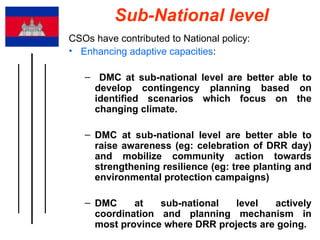 Sub-National level CSOs have contributed to National policy: Enhancing adaptive capacities : DMC at sub-national level are better able to develop contingency planning based on identified scenarios which focus on the changing climate.  DMC at sub-national level are better able to raise awareness (eg: celebration of DRR day) and mobilize community action towards strengthening resilience (eg: tree planting and environmental protection campaigns)  DMC at sub-national level actively coordination and planning mechanism in most province where DRR projects are going. 