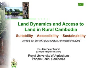 Land Dynamics and Access to
   Land in Rural Cambodia
Suitability – Accessibility – Sustainability
   Vortrag auf der AK-SOA (DGfG) Jahrestagung 2006


               Dr. Jan-Peter Mund
              (CIM/gtz Integrated Expert)

        Royal University of Agriculture
          Phnom Penh, Cambodia
 