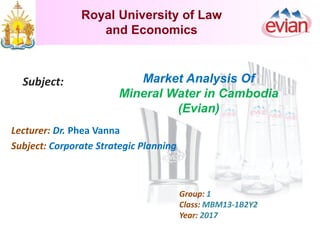 Royal University of Law
and Economics
Subject: Market Analysis Of
Mineral Water in Cambodia
(Evian)
Lecturer: Dr. Phea Vanna
Subject: Corporate Strategic Planning
Group: 1
Class: MBM13-1B2Y2
Year: 2017
 