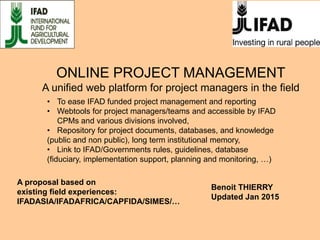 ONLINE PROJECT MANAGEMENT
A unified web platform for project managers in the field
Benoit THIERRY
Updated Jan 2015
• To ease IFAD funded project management and reporting
• Webtools for project managers/teams and accessible by IFAD
CPMs and various divisions involved,
• Repository for project documents, databases, and knowledge
(public and non public), long term institutional memory,
• Link to IFAD/Governments rules, guidelines, database
(fiduciary, implementation support, planning and monitoring, …)
A proposal based on
existing field experiences:
IFADASIA/IFADAFRICA/CAPFIDA/SIMES/…
 