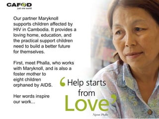 Our partner Maryknoll supports children affected by HIV in Cambodia. It provides a loving home, education, and the practical support children need to build a better future for themselves. First, meet Phalla, who works with Maryknoll, and is also a foster mother to  eight children  orphaned by AIDS. Her words inspire  our work... 