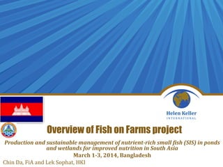 Overview of Fish on Farms project
Production and sustainable management of nutrient-rich small fish (SIS) in ponds
and wetlands for improved nutrition in South Asia
March 1-3, 2014, Bangladesh
Chin Da, FiA and Lek Sophat, HKI
 