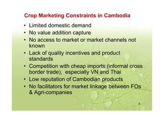 Crop Marketing Constraints in Cambodia
9
• Limited domestic demand
• No value addition capture
• No access to market or ma...