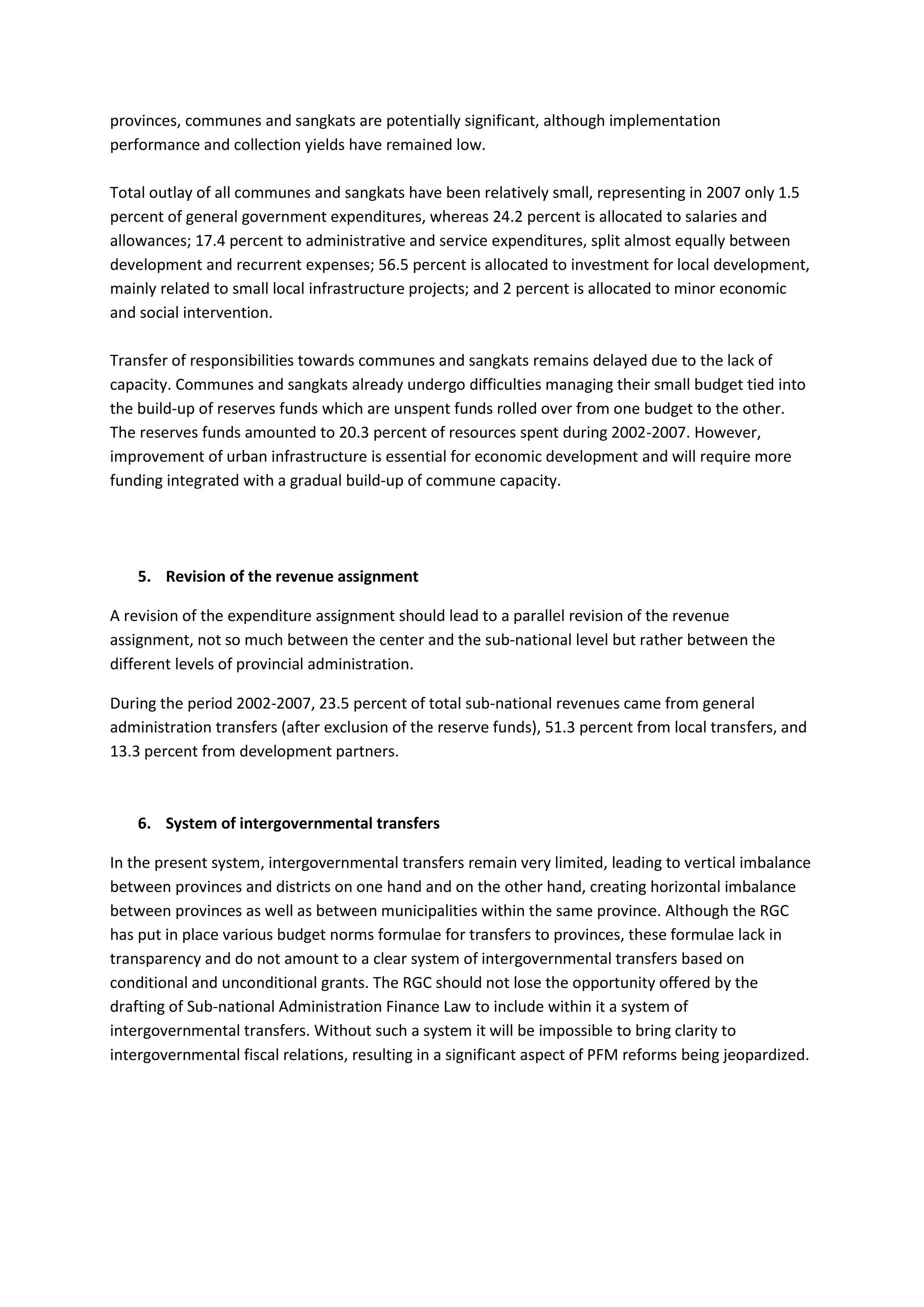 provinces, communes and sangkats are potentially significant, although implementation
performance and collection yields have remained low.

Total outlay of all communes and sangkats have been relatively small, representing in 2007 only 1.5
percent of general government expenditures, whereas 24.2 percent is allocated to salaries and
allowances; 17.4 percent to administrative and service expenditures, split almost equally between
development and recurrent expenses; 56.5 percent is allocated to investment for local development,
mainly related to small local infrastructure projects; and 2 percent is allocated to minor economic
and social intervention.

Transfer of responsibilities towards communes and sangkats remains delayed due to the lack of
capacity. Communes and sangkats already undergo difficulties managing their small budget tied into
the build-up of reserves funds which are unspent funds rolled over from one budget to the other.
The reserves funds amounted to 20.3 percent of resources spent during 2002-2007. However,
improvement of urban infrastructure is essential for economic development and will require more
funding integrated with a gradual build-up of commune capacity.




    5. Revision of the revenue assignment

A revision of the expenditure assignment should lead to a parallel revision of the revenue
assignment, not so much between the center and the sub-national level but rather between the
different levels of provincial administration.

During the period 2002-2007, 23.5 percent of total sub-national revenues came from general
administration transfers (after exclusion of the reserve funds), 51.3 percent from local transfers, and
13.3 percent from development partners.



    6. System of intergovernmental transfers

In the present system, intergovernmental transfers remain very limited, leading to vertical imbalance
between provinces and districts on one hand and on the other hand, creating horizontal imbalance
between provinces as well as between municipalities within the same province. Although the RGC
has put in place various budget norms formulae for transfers to provinces, these formulae lack in
transparency and do not amount to a clear system of intergovernmental transfers based on
conditional and unconditional grants. The RGC should not lose the opportunity offered by the
drafting of Sub-national Administration Finance Law to include within it a system of
intergovernmental transfers. Without such a system it will be impossible to bring clarity to
intergovernmental fiscal relations, resulting in a significant aspect of PFM reforms being jeopardized.
 