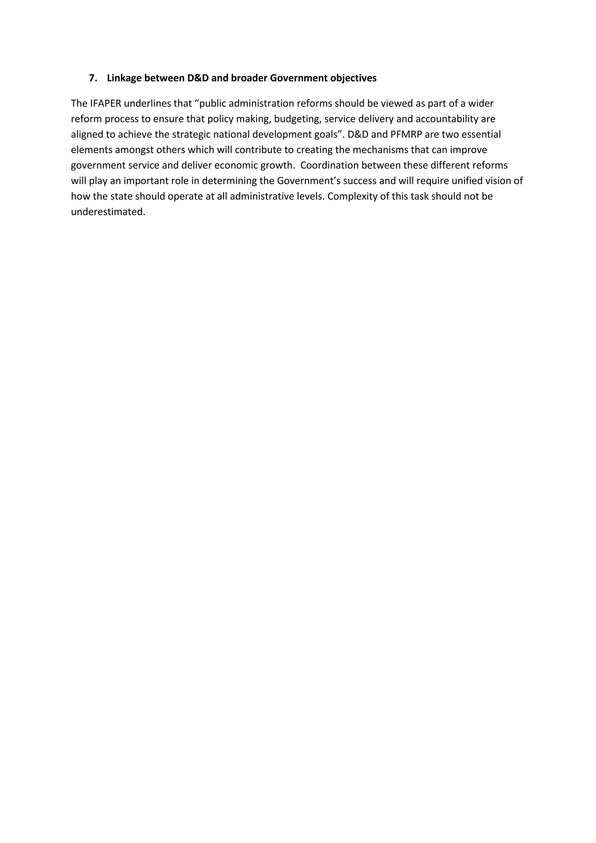 7. Linkage between D&D and broader Government objectives

The IFAPER underlines that “public administration reforms should be viewed as part of a wider
reform process to ensure that policy making, budgeting, service delivery and accountability are
aligned to achieve the strategic national development goals”. D&D and PFMRP are two essential
elements amongst others which will contribute to creating the mechanisms that can improve
government service and deliver economic growth. Coordination between these different reforms
will play an important role in determining the Government’s success and will require unified vision of
how the state should operate at all administrative levels. Complexity of this task should not be
underestimated.
 