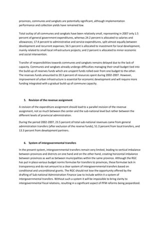 provinces, communes and sangkats are potentially significant, although implementation
performance and collection yields have remained low.

Total outlay of all communes and sangkats have been relatively small, representing in 2007 only 1.5
percent of general government expenditures, whereas 24.2 percent is allocated to salaries and
allowances; 17.4 percent to administrative and service expenditures, split almost equally between
development and recurrent expenses; 56.5 percent is allocated to investment for local development,
mainly related to small local infrastructure projects; and 2 percent is allocated to minor economic
and social intervention.

Transfer of responsibilities towards communes and sangkats remains delayed due to the lack of
capacity. Communes and sangkats already undergo difficulties managing their small budget tied into
the build-up of reserves funds which are unspent funds rolled over from one budget to the other.
The reserves funds amounted to 20.3 percent of resources spent during 2002-2007. However,
improvement of urban infrastructure is essential for economic development and will require more
funding integrated with a gradual build-up of commune capacity.




    5. Revision of the revenue assignment

A revision of the expenditure assignment should lead to a parallel revision of the revenue
assignment, not so much between the center and the sub-national level but rather between the
different levels of provincial administration.

During the period 2002-2007, 23.5 percent of total sub-national revenues came from general
administration transfers (after exclusion of the reserve funds), 51.3 percent from local transfers, and
13.3 percent from development partners.



    6. System of intergovernmental transfers

In the present system, intergovernmental transfers remain very limited, leading to vertical imbalance
between provinces and districts on one hand and on the other hand, creating horizontal imbalance
between provinces as well as between municipalities within the same province. Although the RGC
has put in place various budget norms formulae for transfers to provinces, these formulae lack in
transparency and do not amount to a clear system of intergovernmental transfers based on
conditional and unconditional grants. The RGC should not lose the opportunity offered by the
drafting of Sub-national Administration Finance Law to include within it a system of
intergovernmental transfers. Without such a system it will be impossible to bring clarity to
intergovernmental fiscal relations, resulting in a significant aspect of PFM reforms being jeopardized.
 