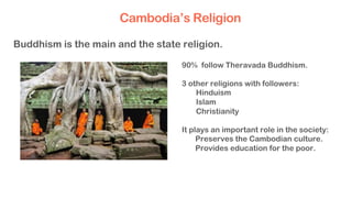 90% follow Theravada Buddhism.
3 other religions with followers:
  Hinduism
  Islam
  Christianity
It plays an important role in the society:
Preserves the Cambodian culture.
Provides education for the poor.
Buddhism is the main and the state religion.
Cambodia’s Religion
 