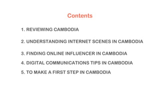 1. REVIEWING CAMBODIA
2. UNDERSTANDING INTERNET SCENES IN CAMBODIA
3. FINDING ONLINE INFLUENCER IN CAMBODIA
4. DIGITAL COMMUNICATIONS TIPS IN CAMBODIA
5. TO MAKE A FIRST STEP IN CAMBODIA
Contents
 