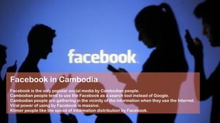 Facebook is the only popular social media by Cambodian people.
Cambodian people tend to use the Facebook as a search tool instead of Google.
Cambodian people are gathering in the vicinity of the information when they use the Internet.
Viral power of using by Facebook is massive.
Khmer people like the speed of information distribution by Facebook.
Facebook in Cambodia
 