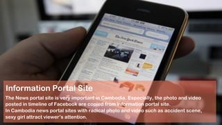 Information Portal Site
The News portal site is very important in Cambodia. Especially, the photo and video
posted in timeline of Facebook are copied from information portal site.
In Cambodia news portal sites with radical photo and video such as accident scene,
sexy girl attract viewer’s attention.
 