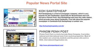 Popular News Portal Site
KOH SANTEPHEAP
Koh Santepheap is a kind of newspaper company, which is very
popular for the Cambodian. Especially for Businessmen and civil
servant in Phnom Penh. Koh Santepheap also have the radio station,
which provide news about Cambodia. If we talk about the popular
newspaper in Cambodia Koh Santepheap is number one.
PHNOM PENH POST
Phnom Penh Post is a kind of private News Company. It provides
national and international news from neutral perspective. Most of
the readers are university students and the person who work in
NGO, International Organization etc.
http://kohsantepheapdaily.com.kh/
http://www.phnompenhpost.com/
 