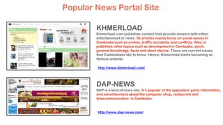 KHMERLOAD
Khmerload.com publishes content that provide viewers with either
entertainment or news. Its articles mainly focus on social issues in
Cambodia such as crimes, traffic accidents and conflicts. Also, it
publishes other topics such as development in Cambodia, sport,
general knowledge, facts and short stories. These are current issues
that Cambodians like to know. Hence, Khmerload starts becoming as
famous website.
DAP-NEWS
DAP is a kind of news site. It`s popular of the opposition party information,
and advertisement about the computer shop, restaurant and
telecommunication in Cambodia.
Popular News Portal Site
http://www.khmerload.com/
http://www.dap-news.com/
 
