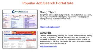 Bong Thom
Bong Thom is the website that provide the information of job opportunity,
especially Cambodian local company. In past time it was so popular
among university students in Phnom Penh.
CAMHR
Camhr is a intermediary company that provide information of job hunting.
We have to register for CAMHR, and then Camhr will introduce us to
many kind of company that ﬁt with our knowledge. Camhr provide the
advertisement for the other companies, and it also provide information
about human resources of company.
Popular Job Search Portal Site
http://www.bongthom.com/
http://www.camhr.com/
 