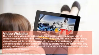Video Website
There are many Video site in Cambodia, and we can watch a various kind of
countries drama for free like Khmer, China, Philippine, and Thai. However It may
violate the copyright, so it is necessary to be careful when being an advertiser.
Cambodian people usually watch the movie by smart phone and tablet while they
working in the market all day. In general, the movie voice is translated into Khmer
language, but no caption.
*The quality of voice recording is bad.
 