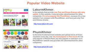 LakormKhmer.
Is the website that provide only Thai and Chines Dramas with daily
update. In this website, it also provides advertisement for other
companies. It's not so popular like PhuniKhmer, because it's a new
website if we compare with PhumiKhmer, and have just only Thai
and Chinese drama.
PhumiKhmer
Is the kind of entertainment website and upload movie of Asian
countries every day, and the most popular is Thai movie.It's not
only popular in Phnom Penh, but also popular in suburban area.
PhumiKhmer website also provides the advertisement for other
companies.
Popular Video Website
http://www.lakorn-kh.com/
http://www.phumi-kh.com/
 