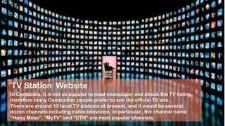 About TV site!
In Cambodia, it is not so popular to read newspaper and check the TV listing,
therefore many Cambodian people prefer to see the official TV site.
There are around 13 local TV stations at present, and it would be several
dozen channels including cable television. In particular, the channel name
“Hang Meas”, “MyTV” and “CTN” are most popular channels.
TV Station Website
 