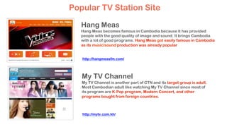 Hang Meas
Hang Meas becomes famous in Cambodia because it has provided
people with the good quality of image and sound. It brings Cambodia
with a lot of good programs. Hang Meas got easily famous in Cambodia
as its music/sound production was already popular
My TV Channel
My TV Channel is another part of CTN and its target group is adult.
Most Cambodian adult like watching My TV Channel since most of
its program are K-Pop program, Modern Concert, and other
programs bought from foreign countries.
Popular TV Station Site
http://hangmeasfm.com/
http://mytv.com.kh/
 