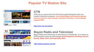 CTN
CTN can be said as the first TV that brought Cambodia with new
modern television program. It provided people with good programs
such as concert, news, beauty, and food. Therefore, a lot of people
support CTN.
Bayon Radio and Television
Bayon Radio and Television is also famous in Cambodia. It is similar to
CTN because it also provide people good programs including concert,
beauty, Kpop, food, and especially news.
Popular TV Station Site
http://www.ctn.com.kh/en/
http://edition.bayontv.com.kh/
 