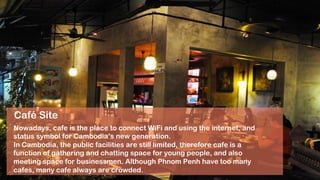 Café Site
Nowadays, cafe is the place to connect WiFi and using the internet, and
status symbol for Cambodia’s new generation.
In Cambodia, the public facilities are still limited, therefore cafe is a
function of gathering and chatting space for young people, and also
meeting space for businessmen. Although Phnom Penh have too many
cafes, many cafe always are crowded.
 