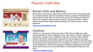 Brown Cafe and Bakery
Brown cafe is very popular coffee shop in Phnom Penh, where many people such
as university students, high school students business people and foreigners like
going to Brown Coffee.They are not just only go there for drinking and relaxation,
but also for discussion about study and work etc. Popularity of Brown coffee is
stable, because Brown always update something new, and the price is not too
expensive.
Chatime
Chatime is a Taiwanese franchise founded in 2005 with over 800 retail outlets
across countries like Taiwan, Malaysia, China, India, Macau, Vietnam, Singapore,
Hong Kong, Thailand, Korea, Philippines, Indonesia, Australia, Dubai, Vietnam,
Canada, UK and the United States. It's popular for young people in Cambodia,
because Cambodian young people prefer to sweet drink. They also chose this place
for discussion about study and work too. The location of Chatime is near the school
and universities etc. However the popularity of Chatime is getting down, because
similar coffee shops are coming to Cambodia, and Cambodian like going to new
place.
Popular Café Site
http://www.browncoffee.com.kh/
http://www.chatime.com.kh/
 