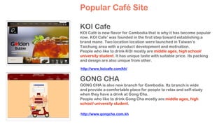 KOI Cafe
KOI Café is new flavor for Cambodia that is why it has become popular
now. KOI Cafe’ was founded in the first step toward establishing a
brand mane. Two location location were launched in Taiwan’s
Taichung area with a product development and motivation.
People who like to drink KOI mostly are middle ages, high school/
university student. It has unique taste with suitable price. Its packing
and design are also unique from other.
GONG CHA
GONG CHA is also new branch for Cambodia. Its branch is wide
and provide a comfortable place for people to relax and self-study
when they have a drink at Gong Cha.
People who like to drink Gong Cha mostly are middle ages, high
school/ university student.
Popular Café Site
http://www.koicafe.com/kh/
http://www.gongcha.com.kh
 