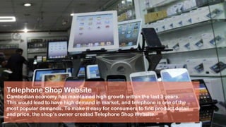 Telephone Shop Website
Cambodian economy has maintained high growth within the last 3 years.
This would lead to have high demand in market, and telephone is one of the
most popular demands. To make it easy for consumers to find product detail
and price, the shop’s owner created Telephone Shop Website.
 