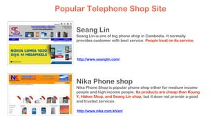 Seang Lin
Seang Lin is one of big phone shop in Cambodia. It normally
provides customer with best service. People trust on its service.
Nika Phone shop
Nika Phone Shop is popular phone shop either for medium income
people and high income people. Its products are cheap than Koung
Y, Hakse Shop, and Seang Lin shop, but it dose not provide a good
and trusted services.
Popular Telephone Shop Site
http://www.seanglin.com/
http://www.nika.com.kh/en/
 