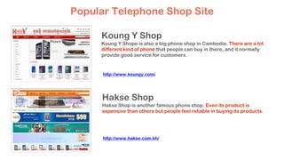 Koung Y Shop
Koung Y Shope is also a big phone shop in Cambodia. There are a lot
different kind of phone that people can buy in there, and it normally
provide good service for customers.
Hakse Shop
Hakse Shop is another famous phone shop. Even its product is
expensive than others but people feel reliable in buying its products.
Popular Telephone Shop Site
http://www.koungy.com/
http://www.hakse.com.kh/
 