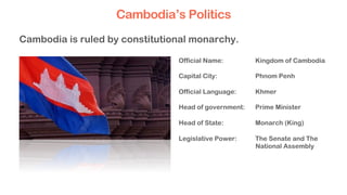 Official Name: Kingdom of Cambodia
Capital City: Phnom Penh
Official Language: Khmer
Head of government: Prime Minister
Head of State: Monarch (King)
Legislative Power: The Senate and The
National Assembly
Cambodia is ruled by constitutional monarchy.
Cambodia’s Politics
 