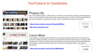 YouTubers in Cambodia
Peypey Dy
He is a Facebook player, after that he create his own Youtube page by uploading funny
video, and sometime criticize the other Facebook player’s video. He also advertise for
the local company’s products through video, and get some money from them.
Laura Mam
Laura Mam is a Cambodian-American song writer/singer/guitarist who was born and
raised in California’s Bay area. She was inspired to write original music in college after
starting her YouTube channel when she began receiving messages from Cambodians
around the world about their hopes for the revival of original music and artists in
Cambodia.
Subscribers
1,423
Subscribers
7,422
http://www.peypeydy.com/
https://www.youtube.com/user/PeypeyDyOfficial
https://www.youtube.com/user/LauraMamMusic
 