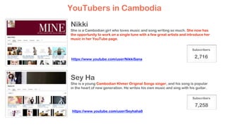 Nikki
She is a Cambodian girl who loves music and song writing so much. She now has
the opportunity to work on a single tune with a few great artists and introduce her
music in her YouTube page.
Sey Ha
She is a young Cambodian Khmer Original Songs singer, and his song is popular
in the heart of new generation. He writes his own music and sing with his guitar.
YouTubers in Cambodia
Subscribers
2,716
Subscribers
7,258
https://www.youtube.com/user/NikkiSana
https://www.youtube.com/user/Seyhaha8
 