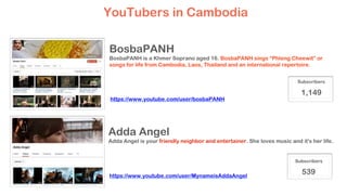 BosbaPANH
BosbaPANH is a Khmer Soprano aged 16. BosbaPANH sings “Phleng Cheewit” or
songs for life from Cambodia, Laos, Thailand and an international repertoire.
YouTubers in Cambodia
Subscribers
1,149
https://www.youtube.com/user/bosbaPANH
Adda Angel
Adda Angel is your friendly neighbor and entertainer. She loves music and it's her life.
Subscribers
539https://www.youtube.com/user/MynameisAddaAngel
 